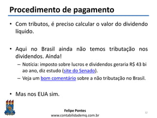Felipe Pontes
www.contabilidademq.com.br
Procedimento de pagamento
• Com tributos, é preciso calcular o valor do dividendo
líquido.
• Aqui no Brasil ainda não temos tributação nos
dividendos. Ainda!
– Notícia: imposto sobre lucros e dividendos geraria R$ 43 bi
ao ano, diz estudo (site do Senado).
– Veja um bom comentário sobre a não tributação no Brasil.
• Mas nos EUA sim.
32
 