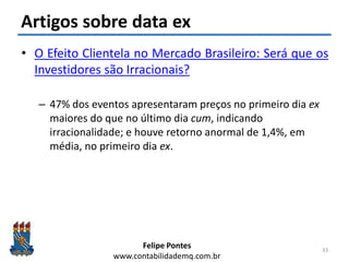 Felipe Pontes
www.contabilidademq.com.br
Artigos sobre data ex
• O Efeito Clientela no Mercado Brasileiro: Será que os
Investidores são Irracionais?
– 47% dos eventos apresentaram preços no primeiro dia ex
maiores do que no último dia cum, indicando
irracionalidade; e houve retorno anormal de 1,4%, em
média, no primeiro dia ex.
33
 