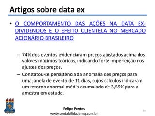 Felipe Pontes
www.contabilidademq.com.br
Artigos sobre data ex
• O COMPORTAMENTO DAS AÇÕES NA DATA EX-
DIVIDENDOS E O EFEITO CLIENTELA NO MERCADO
ACIONÁRIO BRASILEIRO
– 74% dos eventos evidenciaram preços ajustados acima dos
valores máximos teóricos, indicando forte imperfeição nos
ajustes dos preços.
– Constatou-se persistência da anomalia dos preços para
uma janela de evento de 11 dias, cujos cálculos indicaram
um retorno anormal médio acumulado de 3,59% para a
amostra em estudo.
34
 