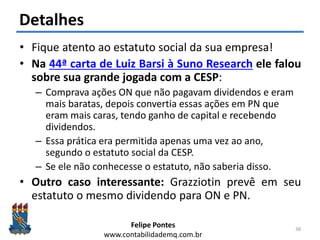 Felipe Pontes
www.contabilidademq.com.br
Detalhes
• Fique atento ao estatuto social da sua empresa!
• Na 44ª carta de Luiz Barsi à Suno Research ele falou
sobre sua grande jogada com a CESP:
– Comprava ações ON que não pagavam dividendos e eram
mais baratas, depois convertia essas ações em PN que
eram mais caras, tendo ganho de capital e recebendo
dividendos.
– Essa prática era permitida apenas uma vez ao ano,
segundo o estatuto social da CESP.
– Se ele não conhecesse o estatuto, não saberia disso.
• Outro caso interessante: Grazziotin prevê em seu
estatuto o mesmo dividendo para ON e PN.
38
 
