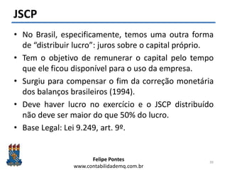 Felipe Pontes
www.contabilidademq.com.br
JSCP
• No Brasil, especificamente, temos uma outra forma
de “distribuir lucro”: juros sobre o capital próprio.
• Tem o objetivo de remunerar o capital pelo tempo
que ele ficou disponível para o uso da empresa.
• Surgiu para compensar o fim da correção monetária
dos balanços brasileiros (1994).
• Deve haver lucro no exercício e o JSCP distribuído
não deve ser maior do que 50% do lucro.
• Base Legal: Lei 9.249, art. 9º.
39
 