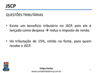 Felipe Pontes
www.contabilidademq.com.br
JSCP
QUESTÕES TRIBUTÁRIAS
• Existe um benefício tributário no JSCP, pois ele é
lançado como despesa  reduz o imposto de renda.
• Há tributação de 15%, retido na fonte, para quem
recebe o JSCP.
40
 