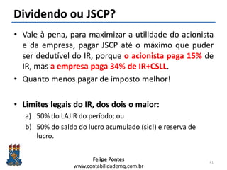 Felipe Pontes
www.contabilidademq.com.br
Dividendo ou JSCP?
• Vale à pena, para maximizar a utilidade do acionista
e da empresa, pagar JSCP até o máximo que puder
ser dedutível do IR, porque o acionista paga 15% de
IR, mas a empresa paga 34% de IR+CSLL.
• Quanto menos pagar de imposto melhor!
• Limites legais do IR, dos dois o maior:
a) 50% do LAJIR do período; ou
b) 50% do saldo do lucro acumulado (sic!) e reserva de
lucro.
41
 