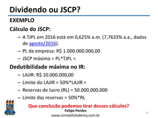 Felipe Pontes
www.contabilidademq.com.br
Dividendo ou JSCP?
EXEMPLO
Cálculo do JSCP:
– A TJPL em 2016 está em 0,625% a.m. (7,7633% a.a., dados
de agosto/2016).
– PL da empresa: R$ 1.000.000.000,00
– JSCP máximo = PL*TJPL =
Dedutibilidade máxima no IR:
– LAJIR: R$ 10.000.000,00
– Limite do LAJIR = 50%*LAJIR =
– Reservas de lucro (RL) = 50.000.000,000
– Limite das reservas = 50%*RL
42
Que conclusão podemos tirar desses cálculos?
 