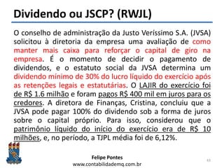 Felipe Pontes
www.contabilidademq.com.br
Dividendo ou JSCP? (RWJL)
O conselho de administração da Justo Veríssimo S.A. (JVSA)
solicitou à diretoria da empresa uma avaliação de como
manter mais caixa para reforçar o capital de giro na
empresa. É o momento de decidir o pagamento de
dividendos, e o estatuto social da JVSA determina um
dividendo mínimo de 30% do lucro líquido do exercício após
as retenções legais e estatutárias. O LAJIR do exercício foi
de R$ 1.6 milhão e foram pagos R$ 400 mil em juros para os
credores. A diretora de Finanças, Cristina, concluiu que a
JVSA pode pagar 100% do dividendo sob a forma de juros
sobre o capital próprio. Para isso, considerou que o
patrimônio líquido do início do exercício era de R$ 10
milhões, e, no período, a TJPL média foi de 6,12%.
43
 