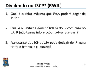 Felipe Pontes
www.contabilidademq.com.br
Dividendo ou JSCP? (RWJL)
1. Qual é o valor máximo que JVSA poderá pagar de
JSCP?
2. Qual é o limite de dedutibilidade do IR com base no
LAJIR (não temos informações sobre reservas)?
3. Até quanto do JSCP a JVSA pode deduzir do IR, para
obter o benefício tributário?
44
 