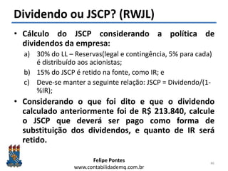 Felipe Pontes
www.contabilidademq.com.br
Dividendo ou JSCP? (RWJL)
• Cálculo do JSCP considerando a política de
dividendos da empresa:
a) 30% do LL – Reservas(legal e contingência, 5% para cada)
é distribuído aos acionistas;
b) 15% do JSCP é retido na fonte, como IR; e
c) Deve-se manter a seguinte relação: JSCP = Dividendo/(1-
%IR);
• Considerando o que foi dito e que o dividendo
calculado anteriormente foi de R$ 213.840, calcule
o JSCP que deverá ser pago como forma de
substituição dos dividendos, e quanto de IR será
retido.
46
 