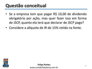 Felipe Pontes
www.contabilidademq.com.br
Questão conceitual
• Se a empresa tem que pagar R$ 10,00 de dividendo
obrigatório por ação, mas quer fazer isso em forma
de JSCP, quanto ela terá que declarar de JSCP pago?
• Considere a alíquota de IR de 15% retido na fonte.
49
 