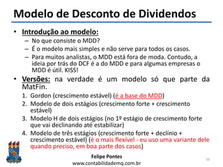 Felipe Pontes
www.contabilidademq.com.br
Modelo de Desconto de Dividendos
• Introdução ao modelo:
– No que consiste o MDD?
– É o modelo mais simples e não serve para todos os casos.
– Para muitos analistas, o MDD está fora de moda. Contudo, a
ideia por trás do DCF é a do MDD e para algumas empresas o
MDD é útil. KISS!
• Versões: na verdade é um modelo só que parte da
MatFin.
1. Gordon (crescimento estável) (é a base do MDD)
2. Modelo de dois estágios (crescimento forte + crescimento
estável)
3. Modelo H de dois estágios (no 1º estágio de crescimento forte
que vai declinando até estabilizar)
4. Modelo de três estágios (crescimento forte + declínio +
crescimento estável) (é o mais flexível - eu uso uma variante dele
quando preciso, em boa parte dos casos)
50
 