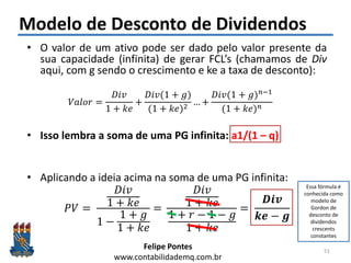 Felipe Pontes
www.contabilidademq.com.br
Modelo de Desconto de Dividendos
• O valor de um ativo pode ser dado pelo valor presente da
sua capacidade (infinita) de gerar FCL’s (chamamos de Div
aqui, com g sendo o crescimento e ke a taxa de desconto):
𝑉𝑎𝑙𝑜𝑟 =
𝐷𝑖𝑣
1 + 𝑘𝑒
+
𝐷𝑖𝑣(1 + 𝑔)
(1 + 𝑘𝑒)2
… +
𝐷𝑖𝑣(1 + 𝑔) 𝑛−1
(1 + 𝑘𝑒) 𝑛
• Isso lembra a soma de uma PG infinita: a1/(1 – q)
• Aplicando a ideia acima na soma de uma PG infinita:
𝑃𝑉 =
𝐷𝑖𝑣
1 + 𝑘𝑒
1 −
1 + 𝑔
1 + 𝑘𝑒
=
𝐷𝑖𝑣
1 + 𝑘𝑒
1 + 𝑟 − 1 − 𝑔
1 + 𝑘𝑒
=
𝑫𝒊𝒗
𝒌𝒆 − 𝒈
51
Essa fórmula é
conhecida como
modelo de
Gordon de
desconto de
dividendos
crescents
constantes
 