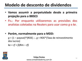 Felipe Pontes
www.contabilidademq.com.br
Modelo de desconto de dividendos
• Vamos assumir a perpetuidade desde a primeira
projeção para a BBSE3
• P.s.: Por enquanto utilizaremos as previsões dos
analistas coletadas na Reuters para usar como g e ke.
• Porém, normalmente para o MDD:
g = (1 – payout)*(ROE) .:. g = ROE*(Taxa de reinvestimento
dos lucros)
ke = rf + b(Rm – rf)
54
 