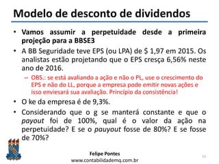 Felipe Pontes
www.contabilidademq.com.br
Modelo de desconto de dividendos
• Vamos assumir a perpetuidade desde a primeira
projeção para a BBSE3
• A BB Seguridade teve EPS (ou LPA) de $ 1,97 em 2015. Os
analistas estão projetando que o EPS cresça 6,56% neste
ano de 2016.
– OBS.: se está avaliando a ação e não o PL, use o crescimento do
EPS e não do LL, porque a empresa pode emitir novas ações e
isso enviesará sua avaliação. Princípio da consistência!
• O ke da empresa é de 9,3%.
• Considerando que o g se manterá constante e que o
payout foi de 100%, qual é o valor da ação na
perpetuidade? E se o pauyout fosse de 80%? E se fosse
de 70%?
55
 