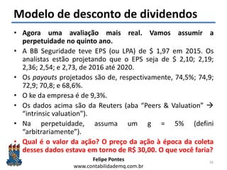 Felipe Pontes
www.contabilidademq.com.br
Modelo de desconto de dividendos
• Agora uma avaliação mais real. Vamos assumir a
perpetuidade no quinto ano.
• A BB Seguridade teve EPS (ou LPA) de $ 1,97 em 2015. Os
analistas estão projetando que o EPS seja de $ 2,10; 2,19;
2,36; 2,54; e 2,73, de 2016 até 2020.
• Os payouts projetados são de, respectivamente, 74,5%; 74,9;
72,9; 70,8; e 68,6%.
• O ke da empresa é de 9,3%.
• Os dados acima são da Reuters (aba “Peers & Valuation” 
“intrinsic valuation”).
• Na perpetuidade, assuma um g = 5% (defini
“arbitrariamente”).
• Qual é o valor da ação? O preço da ação à época da coleta
desses dados estava em torno de R$ 30,00. O que você faria?
56
 