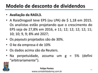 Felipe Pontes
www.contabilidademq.com.br
Modelo de desconto de dividendos
• Avaliação da RADL3.
• A RaiaDrogasil teve EPS (ou LPA) de $ 1,18 em 2015.
Os analistas estão projetando que o crescimento do
EPS seja de 27,8% em 2016, e 11; 12; 12; 12; 12; 11;
10; 10; 9, 9; 8% até 2027;
• Os payouts projetados são de 30%.
• O ke da empresa é de 10%
• Os dados acima são da Reuters.
• Na perpetuidade, assuma um g = 5% (defini
“arbitrariamente”).
60
 