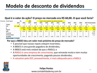 Felipe Pontes
www.contabilidademq.com.br
Modelo de desconto de dividendos
61
Qual é o valor da ação? O preço no mercado era R$ 60,00. O que você faria?
Por que a BBSE3 deu um valor mais próximo do preço de mercado?
• É possível que nossos inputs estejam incorretos;
• A BBSE3 é uma grande pagadora de dividendos;
• A BBSE3 está mais estável do que a RADL3; e
• A RADL3 é uma empresa de crescimento, que reinveste muito e tem muitas
oportunidades de crescimento, pagando poucos dividendos;
• A valuation pelo DCF, provavelmente, é mais adequada para a RADL3.
 