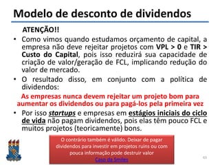 Felipe Pontes
www.contabilidademq.com.br
Modelo de desconto de dividendos
ATENÇÃO!!
• Como vimos quando estudamos orçamento de capital, a
empresa não deve rejeitar projetos com VPL > 0 e TIR >
Custo do Capital, pois isso reduzirá sua capacidade de
criação de valor/geração de FCL, implicando redução do
valor de mercado.
• O resultado disso, em conjunto com a política de
dividendos:
As empresas nunca devem rejeitar um projeto bom para
aumentar os dividendos ou para pagá-los pela primeira vez
• Por isso startups e empresas em estágios iniciais do ciclo
de vida não pagam dividendos, pois elas têm pouco FCL e
muitos projetos (teoricamente) bons.
63
O contrário também é válido. Deixar de pagar
dividendos para investir em projetos ruins ou com
pouca informação pode destruir valor
Caso da Smiles
 