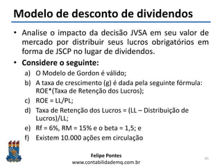 Felipe Pontes
www.contabilidademq.com.br
Modelo de desconto de dividendos
• Analise o impacto da decisão JVSA em seu valor de
mercado por distribuir seus lucros obrigatórios em
forma de JSCP no lugar de dividendos.
• Considere o seguinte:
a) O Modelo de Gordon é válido;
b) A taxa de crescimento (g) é dada pela seguinte fórmula:
ROE*(Taxa de Retenção dos Lucros);
c) ROE = LL/PL;
d) Taxa de Retenção dos Lucros = (LL – Distribuição de
Lucros)/LL;
e) Rf = 6%, RM = 15% e o beta = 1,5; e
f) Existem 10.000 ações em circulação
65
 