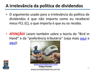Felipe Pontes
www.contabilidademq.com.br
A irrelevância da política de dividendos
• O argumento usado para a irrelevância da política de
dividendos é que não importa como eu receberei
meus FCL (C), o que importa é que eu os receba.
• ATENÇÃO! Leiam também sobre a teoria do “Bird in
Hand” e da “preferência tributária” (veja mais aqui e
aqui).
66
www.ahmedberhan.com
 