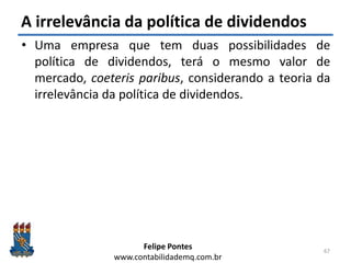 Felipe Pontes
www.contabilidademq.com.br
A irrelevância da política de dividendos
• Uma empresa que tem duas possibilidades de
política de dividendos, terá o mesmo valor de
mercado, coeteris paribus, considerando a teoria da
irrelevância da política de dividendos.
67
 