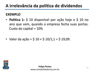 Felipe Pontes
www.contabilidademq.com.br
A irrelevância da política de dividendos
EXEMPLO
• Política 1: $ 10 disponível por ação hoje e $ 10 no
ano que vem, quando a empresa fecha suas portas.
Custo do capital = 10%
• Valor da ação = $ 10 + $ 10/1,1 = $ 19,09.
68
 