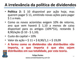 Felipe Pontes
www.contabilidademq.com.br
A irrelevância da política de dividendos
• Política 2: $ 10 disponível por ação hoje, mas
querem pagar $ 11, emitindo novas ações para pagar
$ 1 a mais.
• Como os novos acionistas exigem 10% de retorno,
ano que vem haverá $ 1,10 a menos de caixa
disponível para os antigos (10%*$1), restando $
8,90/ação ($ 10 - $ 1,10).
• Custo do capital = 10%
• Valor da ação = $ 11 + $ 8,90/1,1 = $ 19,09
• A forma como os dividendos são distribuídos não
importa, o que importa é que eles sejam
distribuídos em sua totalidade, por esta teoria.
69
 