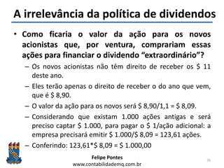 Felipe Pontes
www.contabilidademq.com.br
A irrelevância da política de dividendos
• Como ficaria o valor da ação para os novos
acionistas que, por ventura, comprariam essas
ações para financiar o dividendo “extraordinário”?
– Os novos acionistas não têm direito de receber os $ 11
deste ano.
– Eles terão apenas o direito de receber o do ano que vem,
que é $ 8,90.
– O valor da ação para os novos será $ 8,90/1,1 = $ 8,09.
– Considerando que existam 1.000 ações antigas e será
preciso captar $ 1.000, para pagar o $ 1/ação adicional: a
empresa precisará emitir $ 1.000/$ 8,09 = 123,61 ações.
– Conferindo: 123,61*$ 8,09 = $ 1.000,00
70
 