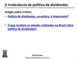 Felipe Pontes
www.contabilidademq.com.br
A irrelevância da política de dividendos
Artigos sobre o tema:
• Política de dividendos, na prática, é importante?
• O que revelam os estudos realizados no Brasil sobre
política de dividendos?
72
 