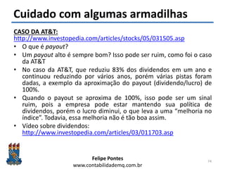Felipe Pontes
www.contabilidademq.com.br
Cuidado com algumas armadilhas
CASO DA AT&T:
http://www.investopedia.com/articles/stocks/05/031505.asp
• O que é payout?
• Um payout alto é sempre bom? Isso pode ser ruim, como foi o caso
da AT&T
• No caso da AT&T, que reduziu 83% dos dividendos em um ano e
continuou reduzindo por vários anos, porém várias pistas foram
dadas, a exemplo da aproximação do payout (dividendo/lucro) de
100%.
• Quando o payout se aproxima de 100%, isso pode ser um sinal
ruim, pois a empresa pode estar mantendo sua política de
dividendos, porém o lucro diminui, o que leva a uma “melhoria no
índice”. Todavia, essa melhoria não é tão boa assim.
• Vídeo sobre dividendos:
http://www.investopedia.com/articles/03/011703.asp
74
 
