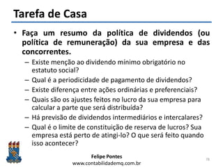 Felipe Pontes
www.contabilidademq.com.br
Tarefa de Casa
• Faça um resumo da política de dividendos (ou
política de remuneração) da sua empresa e das
concorrentes.
– Existe menção ao dividendo mínimo obrigatório no
estatuto social?
– Qual é a periodicidade de pagamento de dividendos?
– Existe diferença entre ações ordinárias e preferenciais?
– Quais são os ajustes feitos no lucro da sua empresa para
calcular a parte que será distribuída?
– Há previsão de dividendos intermediários e intercalares?
– Qual é o limite de constituição de reserva de lucros? Sua
empresa está perto de atingi-lo? O que será feito quando
isso acontecer?
78
 