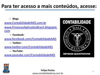 Felipe Pontes
www.contabilidademq.com.br
Para ter acesso a mais conteúdos, acesse:
– Blogs
www.ContabilidadeMQ.com.br
www.FinancasAplicadasBrasil.blogspot.
com
– Facebook:
www.facebook.com/ContabilidadeMQ
– Twitter:
www.twitter.com/ContabilidadeMQ
– YouTube:
www.youtube.com/ContabilidadeMQ
79
 