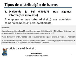 Felipe Pontes
www.contabilidademq.com.br
Tipos de distribuição de lucros
1. Dividendo (a Lei 6.404/76 traz algumas
informações sobre isso)
A empresa entrega caixa (dinheiro) aos acionistas,
como “recompensa” pelo investimento.
Notícia da IstoÉ Dinheiro
8
 