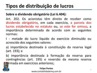 Felipe Pontes
www.contabilidademq.com.br
Tipos de distribuição de lucros
Sobre o dividendo obrigatório (Lei 6.404):
Art. 202. Os acionistas têm direito de receber como
dividendo obrigatório, em cada exercício, a parcela dos
lucros estabelecida no estatuto ou, se este for omisso, a
importância determinada de acordo com as seguintes
normas:
I - metade do lucro líquido do exercício diminuído ou
acrescido dos seguintes valores:
a) importância destinada à constituição da reserva legal
(art. 193); e
b) importância destinada à formação da reserva para
contingências (art. 195) e reversão da mesma reserva
formada em exercícios anteriores;
9
 
