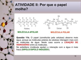 ATIVIDADE II: Por que o papel
molha?

MOLÉCULA APOLAR

MOLÉCULA POLAR

Questão 11b. O papel (constituído pela celulose) absorve mais
água, porque as moléculas polares da celulose interagem mais com
as moléculas de água. Neste caso ocorre a LIGAÇÃO DE
HIDROGÊNIO entre as moléculas.
No polietileno (molécula apolar) a interação com a água é mais
fraca (DIPOLO-DIPOLO INDUZIDO).
15

 