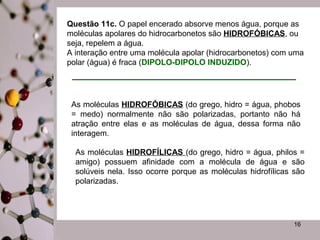 Questão 11c. O papel encerado absorve menos água, porque as
moléculas apolares do hidrocarbonetos são HIDROFÓBICAS, ou
seja, repelem a água.
A interação entre uma molécula apolar (hidrocarbonetos) com uma
polar (água) é fraca (DIPOLO-DIPOLO INDUZIDO).

As moléculas HIDROFÓBICAS (do grego, hidro = água, phobos
= medo) normalmente não são polarizadas, portanto não há
atração entre elas e as moléculas de água, dessa forma não
interagem.
As moléculas HIDROFÍLICAS (do grego, hidro = água, philos =
amigo) possuem afinidade com a molécula de água e são
solúveis nela. Isso ocorre porque as moléculas hidrofílicas são
polarizadas.

16

 