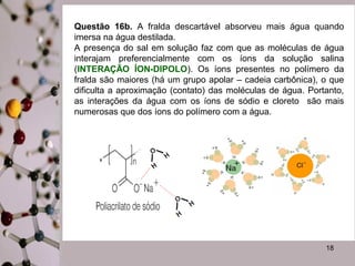 Questão 16b. A fralda descartável absorveu mais água quando
imersa na água destilada.
A presença do sal em solução faz com que as moléculas de água
interajam preferencialmente com os íons da solução salina
(INTERAÇÃO ÍON-DIPOLO). Os íons presentes no polímero da
fralda são maiores (há um grupo apolar – cadeia carbônica), o que
dificulta a aproximação (contato) das moléculas de água. Portanto,
as interações da água com os íons de sódio e cloreto são mais
numerosas que dos íons do polímero com a água.

18

 