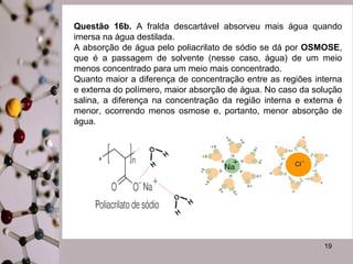 Questão 16b. A fralda descartável absorveu mais água quando
imersa na água destilada.
A absorção de água pelo poliacrilato de sódio se dá por OSMOSE,
que é a passagem de solvente (nesse caso, água) de um meio
menos concentrado para um meio mais concentrado.
Quanto maior a diferença de concentração entre as regiões interna
e externa do polímero, maior absorção de água. No caso da solução
salina, a diferença na concentração da região interna e externa é
menor, ocorrendo menos osmose e, portanto, menor absorção de
água.

19

 