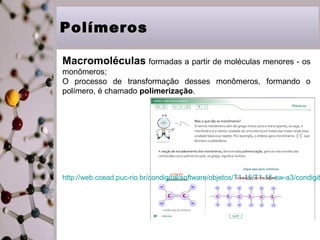 Polímeros
Macromoléculas formadas a partir de moléculas menores - os
monômeros;
O processo de transformação desses monômeros, formando o
polímero, é chamado polimerização.

http://web.ccead.puc-rio.br/condigital/software/objetos/T1-15/T1-15-sw-a3/condigit

7

 