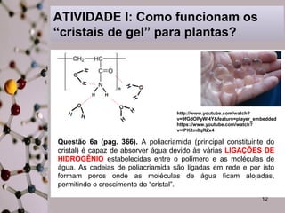 http://www.youtube.com/watch? 
v=9fGdOPyWi4Y&feature=player_embedded 
https://www.youtube.com/watch? 
v=IPK2m0qRZx4 
12 
ATIVIDADE I: Como funcionam os 
“cristais de gel” para plantas? 
Questão 6a (pag. 366). A poliacriamida (principal constituinte do 
cristal) é capaz de absorver água devido às várias LIGAÇÕES DE 
HIDROGÊNIO estabelecidas entre o polímero e as moléculas de 
água. As cadeias de poliacriamida são ligadas em rede e por isto 
formam poros onde as moléculas de água ficam alojadas, 
permitindo o crescimento do “cristal”. 
 