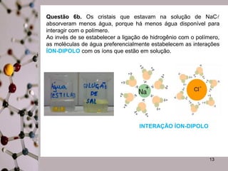 Questão 6b. Os cristais que estavam na solução de NaC 
absorveram menos água, porque há menos água disponível para 
interagir com o polímero. 
Ao invés de se estabelecer a ligação de hidrogênio com o polímero, 
as moléculas de água preferencialmente estabelecem as interações 
ÍON-DIPOLO com os íons que estão em solução. 
13 
INTERAÇÃO ÍON-DIPOLO 
 