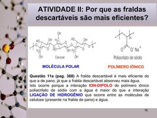 ATIVIDADE II: Por que as fraldas 
descartáveis são mais eficientes? 
Questão 11a (pag. 368) A fralda descartável é mais eficiente do 
que a de pano, já que a fralda descartável absorveu mais água. 
Isto ocorre porque a interação ION-DIPOLO do polímero iônico 
poliacrilato de sódio com a água é maior do que a interação 
LIGAÇÃO DE HIDROGÊNIO que ocorre entre as moléculas de 
celulose (presente na fralda de pano) e água. 
16 
MOLÉCULA POLAR POLÍMERO IÔNICO 
 