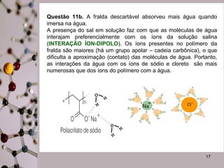 Questão 11b. A fralda descartável absorveu mais água quando 
imersa na água. 
A presença do sal em solução faz com que as moléculas de água 
interajam preferencialmente com os íons da solução salina 
(INTERAÇÃO ÍON-DIPOLO). Os íons presentes no polímero da 
fralda são maiores (há um grupo apolar – cadeia carbônica), o que 
dificulta a aproximação (contato) das moléculas de água. Portanto, 
as interações da água com os íons de sódio e cloreto são mais 
numerosas que dos íons do polímero com a água. 
17 
 