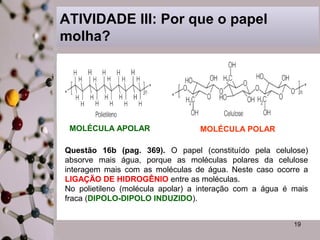 19 
ATIVIDADE III: Por que o papel 
molha? 
MOLÉCULA APOLAR MOLÉCULA POLAR 
Questão 16b (pag. 369). O papel (constituído pela celulose) 
absorve mais água, porque as moléculas polares da celulose 
interagem mais com as moléculas de água. Neste caso ocorre a 
LIGAÇÃO DE HIDROGÊNIO entre as moléculas. 
No polietileno (molécula apolar) a interação com a água é mais 
fraca (DIPOLO-DIPOLO INDUZIDO). 
 