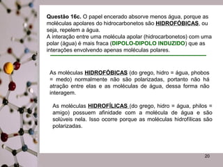 Questão 16c. O papel encerado absorve menos água, porque as 
moléculas apolares do hidrocarbonetos são HIDROFÓBICAS, ou 
seja, repelem a água. 
A interação entre uma molécula apolar (hidrocarbonetos) com uma 
polar (água) é mais fraca (DIPOLO-DIPOLO INDUZIDO) que as 
interações envolvendo apenas moléculas polares. 
As moléculas HIDROFÓBICAS (do grego, hidro = água, phobos 
= medo) normalmente não são polarizadas, portanto não há 
atração entre elas e as moléculas de água, dessa forma não 
interagem. 
As moléculas HIDROFÍLICAS (do grego, hidro = água, philos = 
amigo) possuem afinidade com a molécula de água e são 
solúveis nela. Isso ocorre porque as moléculas hidrofílicas são 
polarizadas. 
20 

