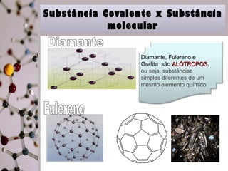 Substância Covalente x Substância 
molecular 
Diamante, Fulereno e 
Grafita são AALLÓÓTTRROOPPOOSS, 
ou seja, substâncias 
simples diferentes de um 
mesmo elemento químico 
 