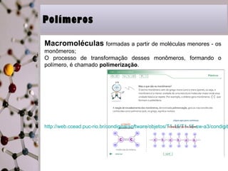 PPoollíímmeerrooss 
Macromoléculas formadas a partir de moléculas menores - os 
monômeros; 
O processo de transformação desses monômeros, formando o 
polímero, é chamado polimerização. 
http://web.ccead.puc-rio.br/condigital/software/objetos/T1-15/T1-15-sw-a3/condigital_7 
 