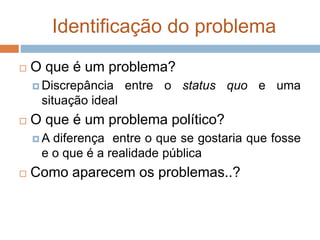 Identificação do problema
 O que é um problema?
 Discrepância entre o status quo e uma
situação ideal
 O que é um problema político?
 A diferença entre o que se gostaria que fosse
e o que é a realidade pública
 Como aparecem os problemas..?
 