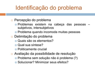 Identificação do problema
 Percepção do problema
 Problemas existem na cabeça das pessoas –
subjetivos, intersubjetivos
 Problema quando incomoda muitas pessoas
 Delimitação do problema
 Quais são os elementos?
 Qual sua síntese?
 Politicamente crucial
 Avaliação da possibilidade de resolução
 Problema sem solução não é problema (?)
 Solucionar? Minimizar seus efeitos?
 