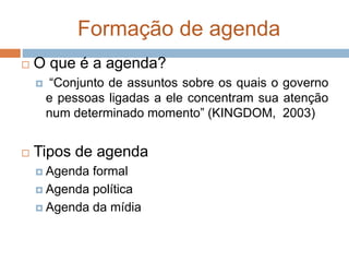 Formação de agenda
 O que é a agenda?
 “Conjunto de assuntos sobre os quais o governo
e pessoas ligadas a ele concentram sua atenção
num determinado momento” (KINGDOM, 2003)
 Tipos de agenda
 Agenda formal
 Agenda política
 Agenda da mídia
 
