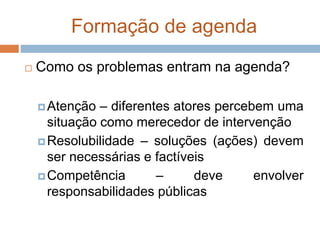 Formação de agenda
 Como os problemas entram na agenda?
Atenção – diferentes atores percebem uma
situação como merecedor de intervenção
Resolubilidade – soluções (ações) devem
ser necessárias e factíveis
Competência – deve envolver
responsabilidades públicas
 