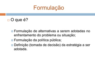 Formulação
 O que é?
 Formulação de alternativas a serem adotadas no
enfrentamento do problema ou situação;
 Formulação da política pública;
 Definição (tomada de decisão) da estratégia a ser
adotada.
 